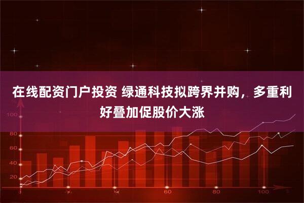 在线配资门户投资 绿通科技拟跨界并购，多重利好叠加促股价大涨