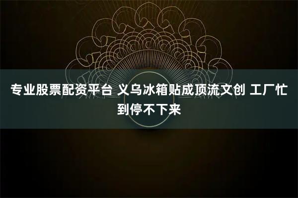 专业股票配资平台 义乌冰箱贴成顶流文创 工厂忙到停不下来