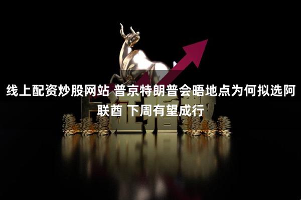 线上配资炒股网站 普京特朗普会晤地点为何拟选阿联酋 下周有望成行