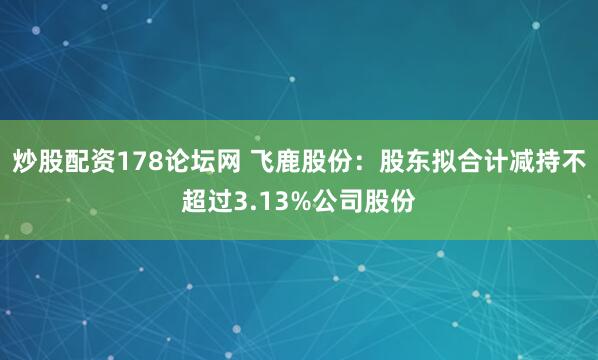炒股配资178论坛网 飞鹿股份：股东拟合计减持不超过3.13%公司股份
