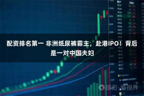 配资排名第一 非洲纸尿裤霸主，赴港IPO！背后是一对中国夫妇