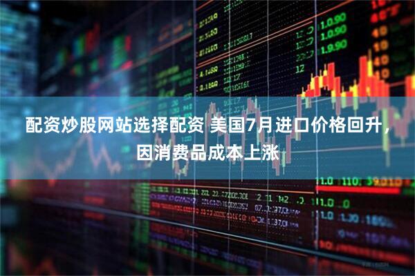 配资炒股网站选择配资 美国7月进口价格回升，因消费品成本上涨