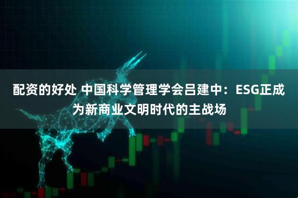 配资的好处 中国科学管理学会吕建中：ESG正成为新商业文明时代的主战场