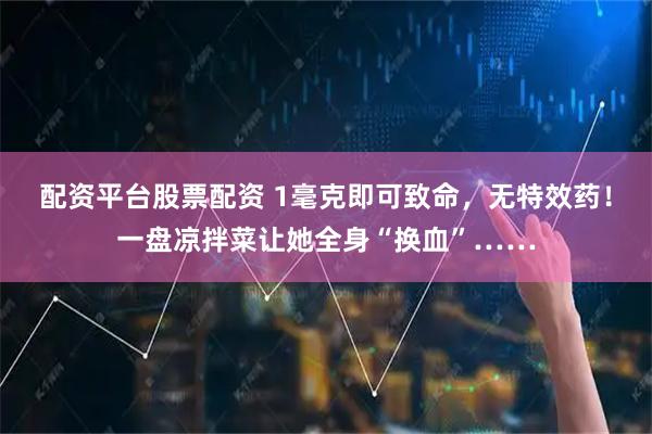 配资平台股票配资 1毫克即可致命,无特效药!一盘凉拌菜让她全身“换血”……