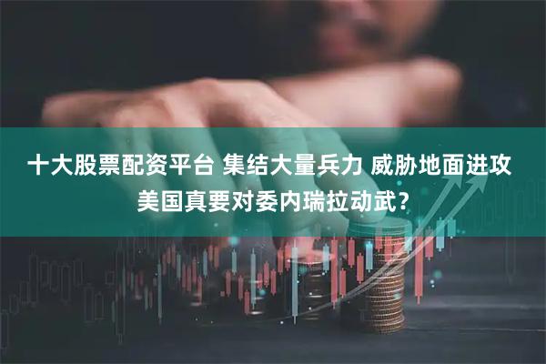 十大股票配资平台 集结大量兵力 威胁地面进攻 美国真要对委内瑞拉动武？