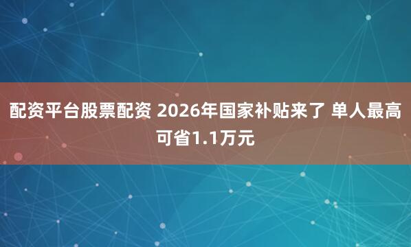 配资平台股票配资 2026年国家补贴来了 单人最高可省1.1万元